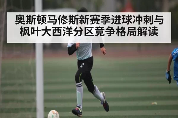 奥斯顿马修斯新赛季进球冲刺与枫叶大西洋分区竞争格局解读
